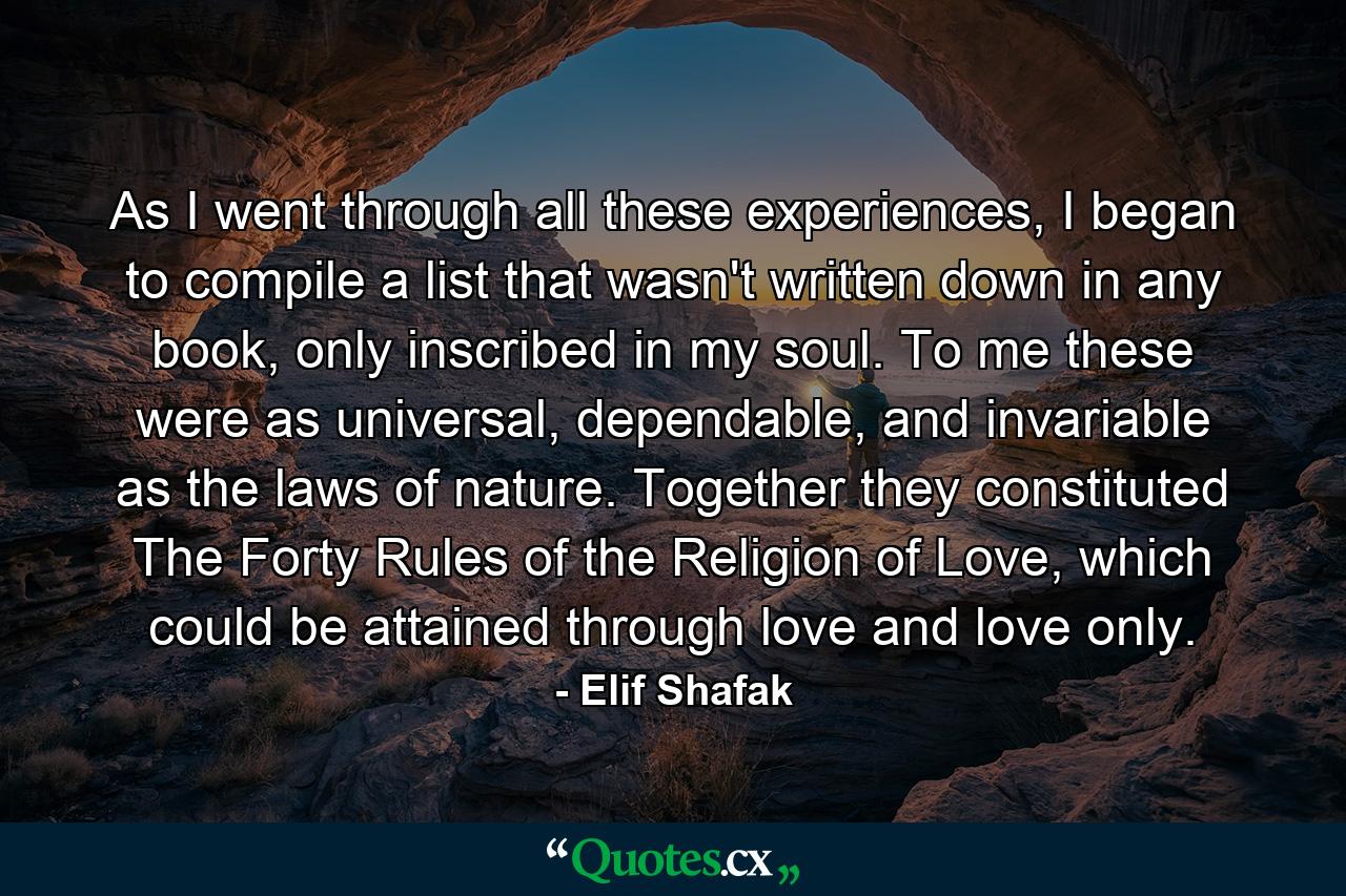 As I went through all these experiences, I began to compile a list that wasn't written down in any book, only inscribed in my soul. To me these were as universal, dependable, and invariable as the laws of nature. Together they constituted The Forty Rules of the Religion of Love, which could be attained through love and love only. - Quote by Elif Shafak