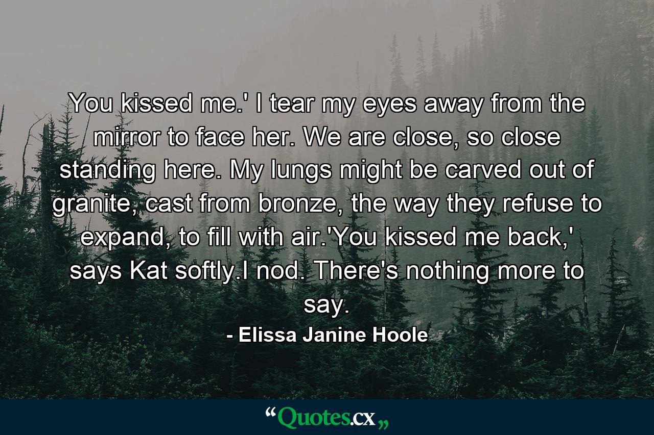 You kissed me.' I tear my eyes away from the mirror to face her. We are close, so close standing here. My lungs might be carved out of granite, cast from bronze, the way they refuse to expand, to fill with air.'You kissed me back,' says Kat softly.I nod. There's nothing more to say. - Quote by Elissa Janine Hoole