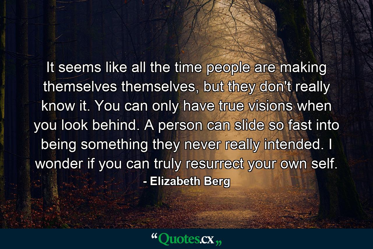 It seems like all the time people are making themselves themselves, but they don't really know it. You can only have true visions when you look behind. A person can slide so fast into being something they never really intended. I wonder if you can truly resurrect your own self. - Quote by Elizabeth Berg