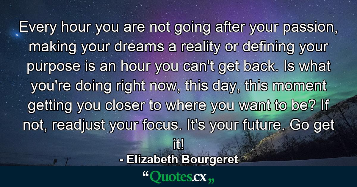 Every hour you are not going after your passion, making your dreams a reality or defining your purpose is an hour you can't get back. Is what you're doing right now, this day, this moment getting you closer to where you want to be? If not, readjust your focus. It's your future. Go get it! - Quote by Elizabeth Bourgeret