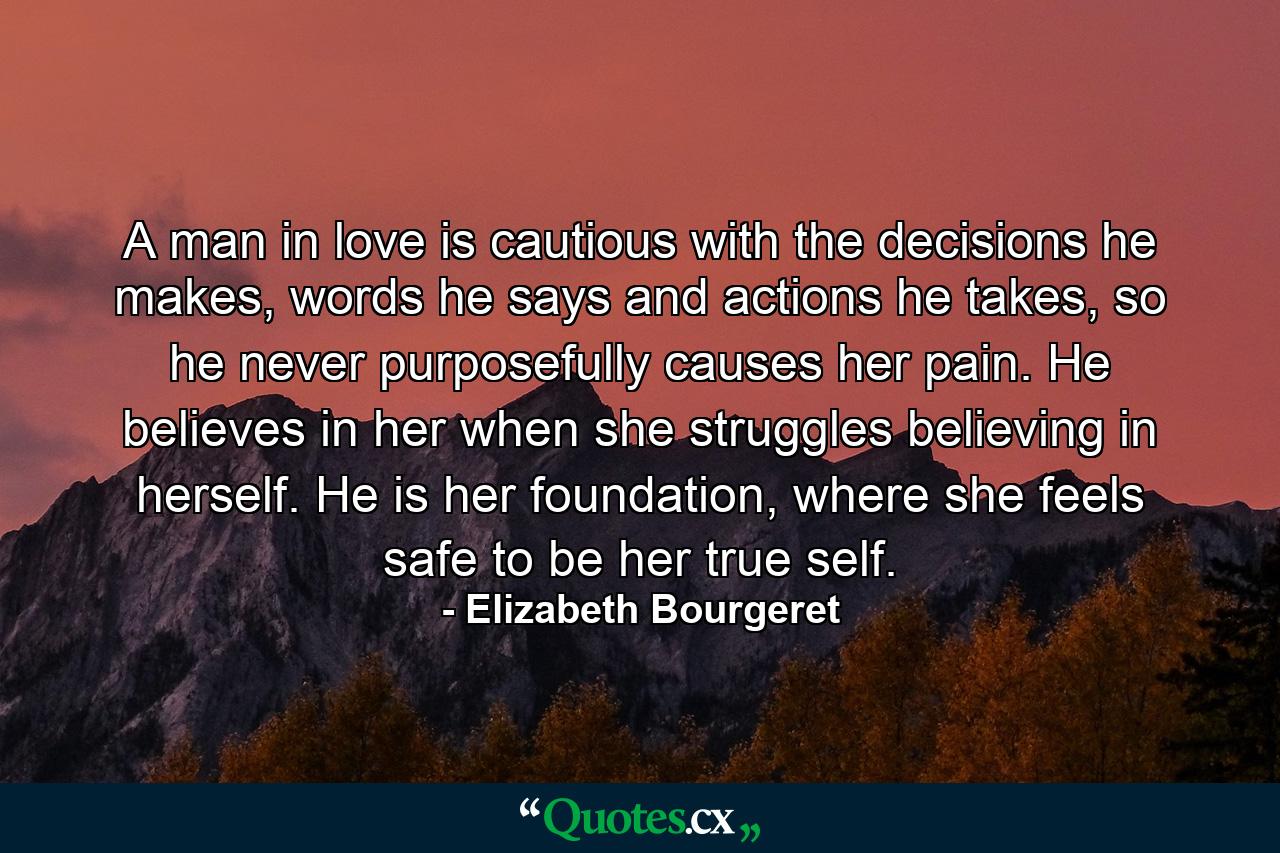 A man in love is cautious with the decisions he makes, words he says and actions he takes, so he never purposefully causes her pain. He believes in her when she struggles believing in herself. He is her foundation, where she feels safe to be her true self. - Quote by Elizabeth Bourgeret