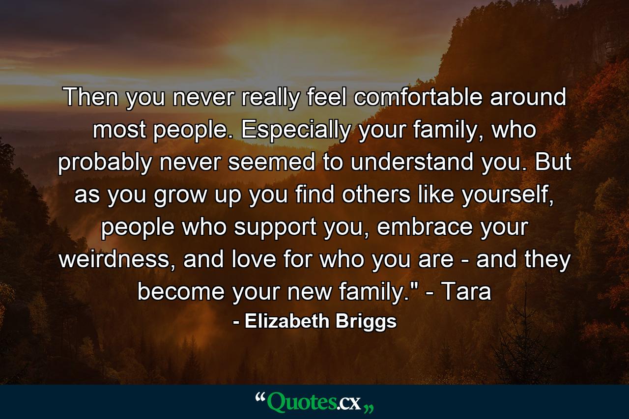 Then you never really feel comfortable around most people. Especially your family, who probably never seemed to understand you. But as you grow up you find others like yourself, people who support you, embrace your weirdness, and love for who you are - and they become your new family.