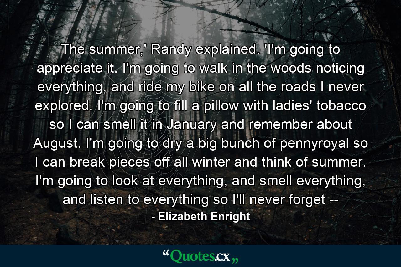 The summer,' Randy explained. 'I'm going to appreciate it. I'm going to walk in the woods noticing everything, and ride my bike on all the roads I never explored. I'm going to fill a pillow with ladies' tobacco so I can smell it in January and remember about August. I'm going to dry a big bunch of pennyroyal so I can break pieces off all winter and think of summer. I'm going to look at everything, and smell everything, and listen to everything so I'll never forget -- - Quote by Elizabeth Enright