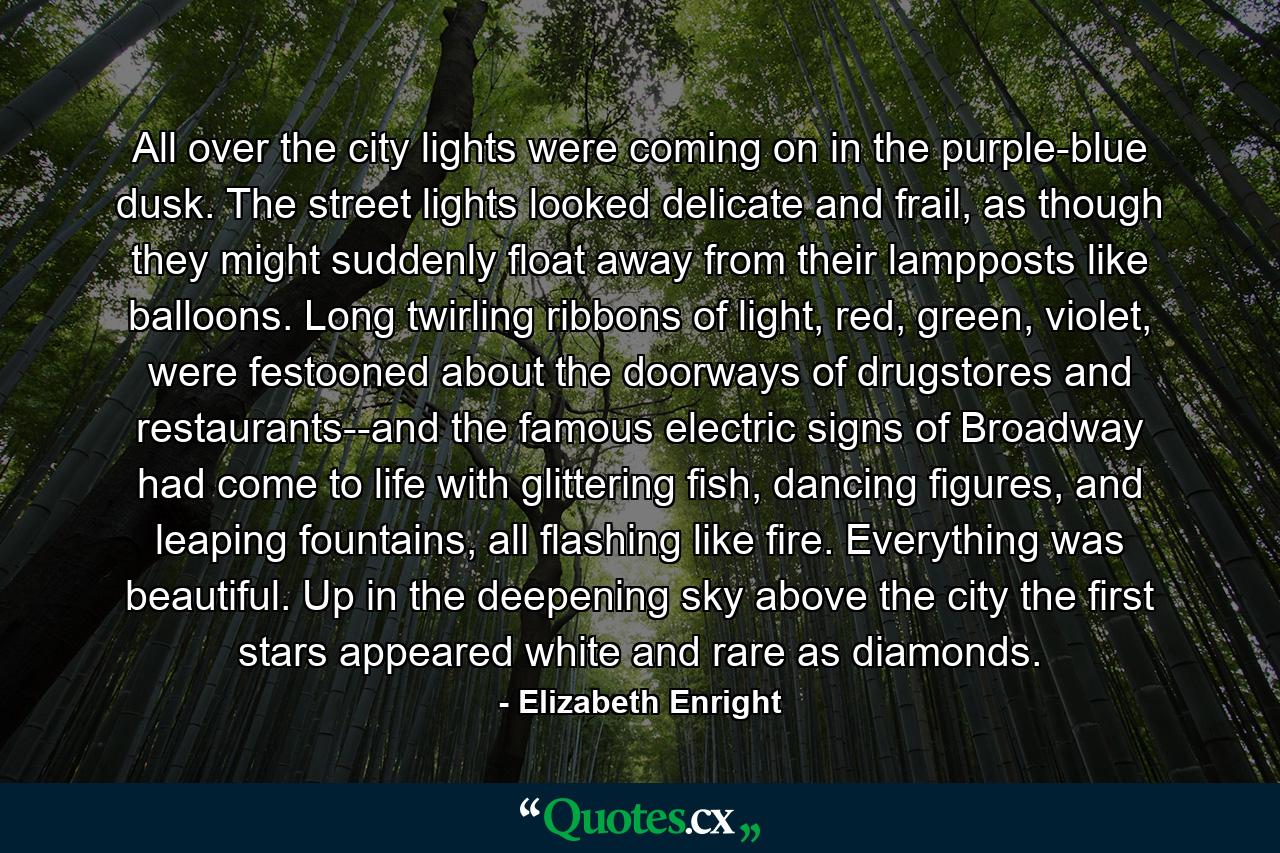 All over the city lights were coming on in the purple-blue dusk. The street lights looked delicate and frail, as though they might suddenly float away from their lampposts like balloons. Long twirling ribbons of light, red, green, violet, were festooned about the doorways of drugstores and restaurants--and the famous electric signs of Broadway had come to life with glittering fish, dancing figures, and leaping fountains, all flashing like fire. Everything was beautiful. Up in the deepening sky above the city the first stars appeared white and rare as diamonds. - Quote by Elizabeth Enright