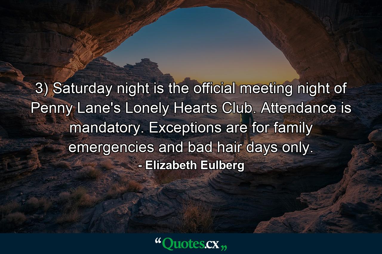 3) Saturday night is the official meeting night of Penny Lane's Lonely Hearts Club. Attendance is mandatory. Exceptions are for family emergencies and bad hair days only. - Quote by Elizabeth Eulberg