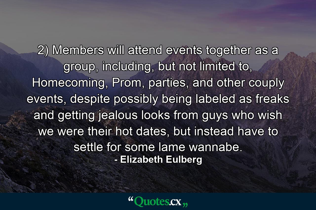 2) Members will attend events together as a group, including, but not limited to, Homecoming, Prom, parties, and other couply events, despite possibly being labeled as freaks and getting jealous looks from guys who wish we were their hot dates, but instead have to settle for some lame wannabe. - Quote by Elizabeth Eulberg