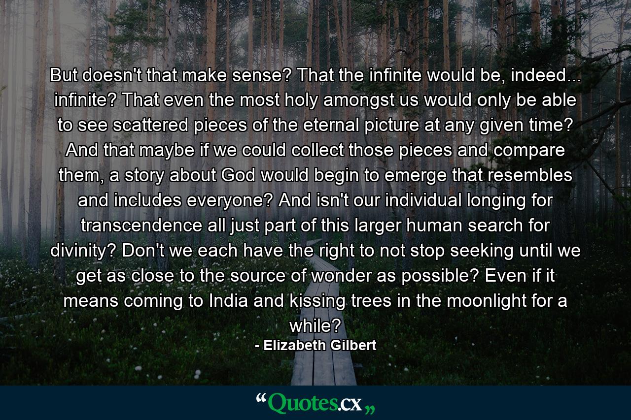 But doesn't that make sense? That the infinite would be, indeed... infinite? That even the most holy amongst us would only be able to see scattered pieces of the eternal picture at any given time? And that maybe if we could collect those pieces and compare them, a story about God would begin to emerge that resembles and includes everyone? And isn't our individual longing for transcendence all just part of this larger human search for divinity? Don't we each have the right to not stop seeking until we get as close to the source of wonder as possible? Even if it means coming to India and kissing trees in the moonlight for a while? - Quote by Elizabeth Gilbert