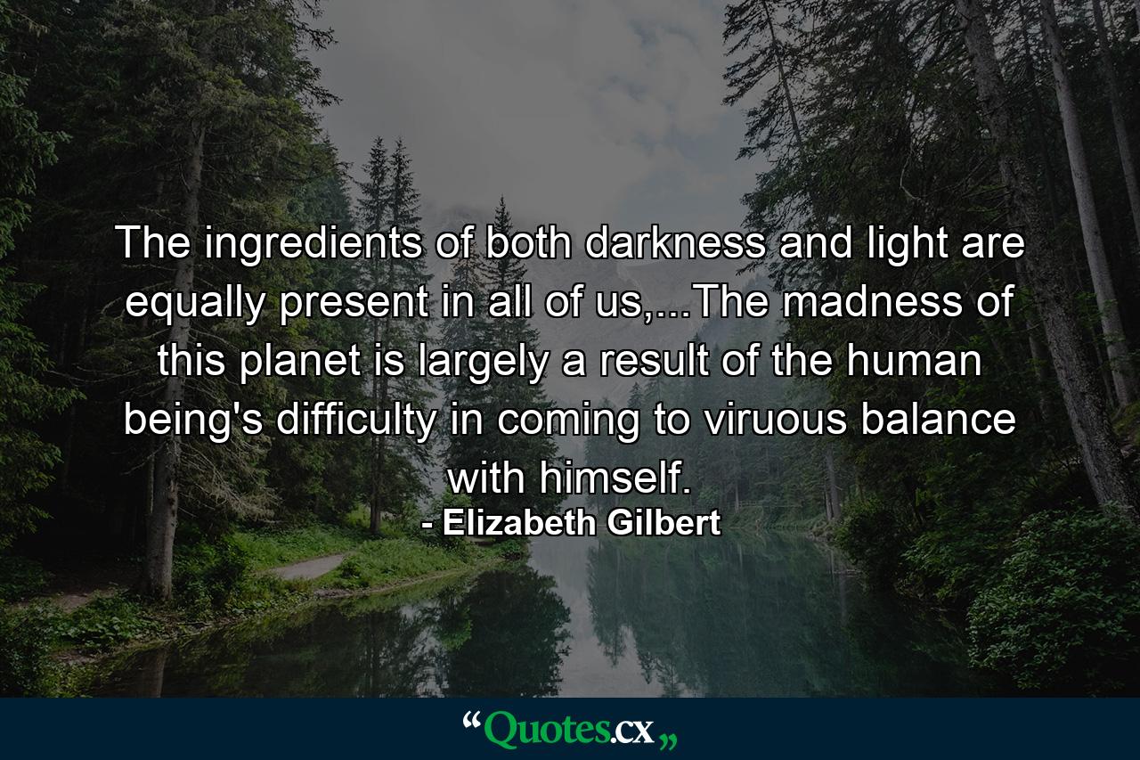 The ingredients of both darkness and light are equally present in all of us,...The madness of this planet is largely a result of the human being's difficulty in coming to viruous balance with himself. - Quote by Elizabeth Gilbert