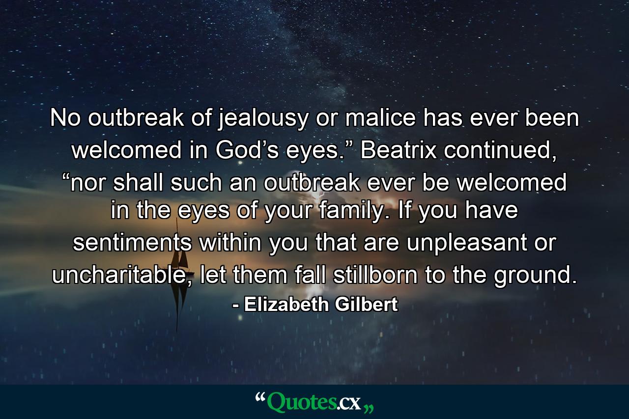 No outbreak of jealousy or malice has ever been welcomed in God’s eyes.” Beatrix continued, “nor shall such an outbreak ever be welcomed in the eyes of your family. If you have sentiments within you that are unpleasant or uncharitable, let them fall stillborn to the ground. - Quote by Elizabeth Gilbert