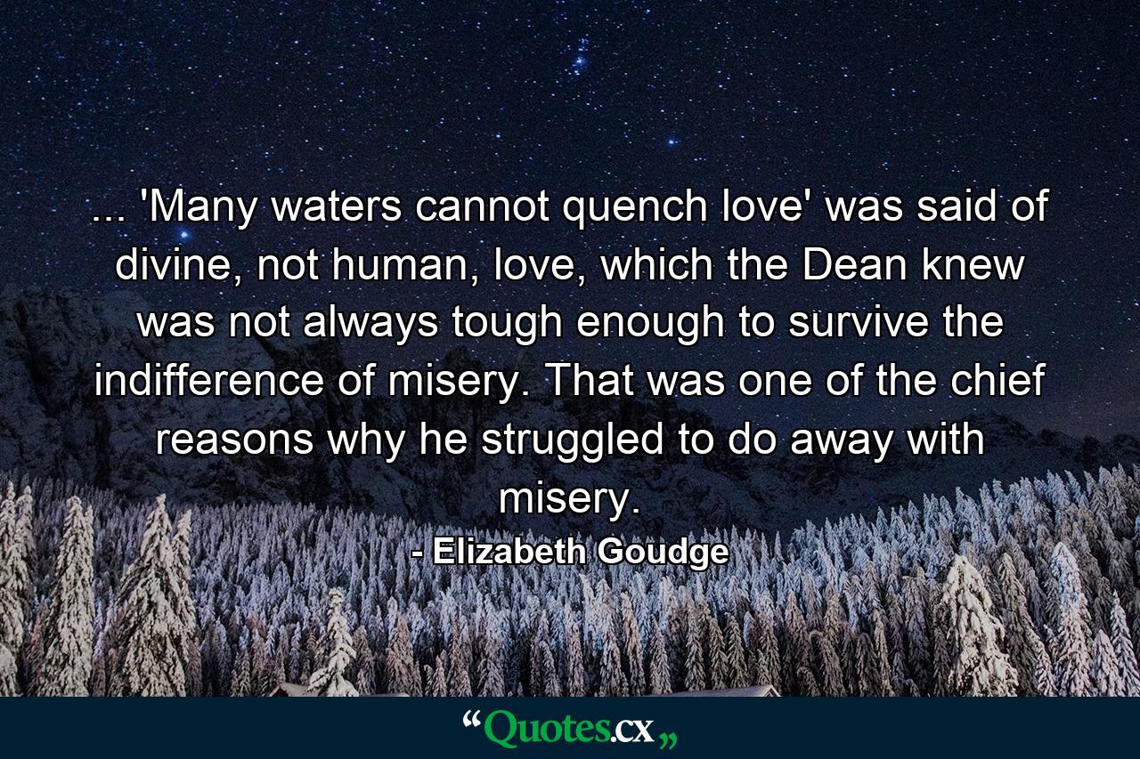 ... 'Many waters cannot quench love' was said of divine, not human, love, which the Dean knew was not always tough enough to survive the indifference of misery. That was one of the chief reasons why he struggled to do away with misery. - Quote by Elizabeth Goudge