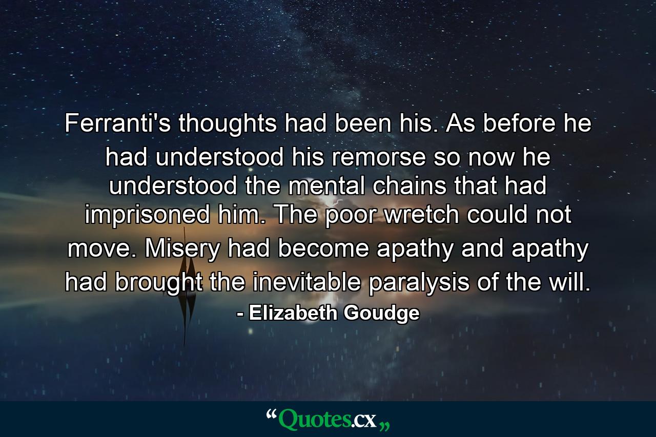 Ferranti's thoughts had been his. As before he had understood his remorse so now he understood the mental chains that had imprisoned him. The poor wretch could not move. Misery had become apathy and apathy had brought the inevitable paralysis of the will. - Quote by Elizabeth Goudge