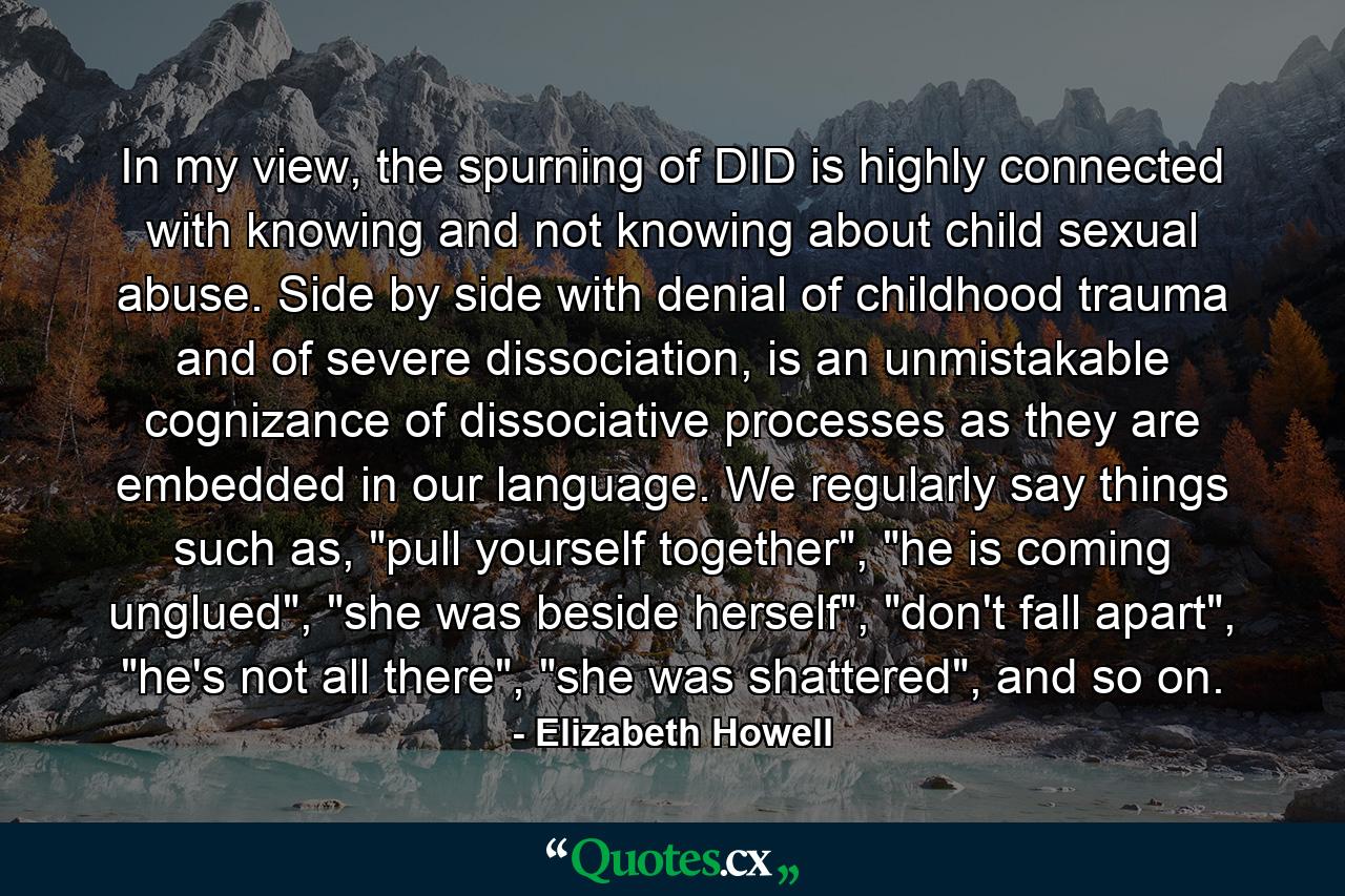 In my view, the spurning of DID is highly connected with knowing and not knowing about child sexual abuse. Side by side with denial of childhood trauma and of severe dissociation, is an unmistakable cognizance of dissociative processes as they are embedded in our language. We regularly say things such as, 