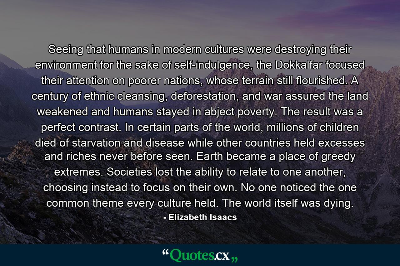 Seeing that humans in modern cultures were destroying their environment for the sake of self-indulgence, the Dokkalfar focused their attention on poorer nations, whose terrain still flourished. A century of ethnic cleansing, deforestation, and war assured the land weakened and humans stayed in abject poverty. The result was a perfect contrast. In certain parts of the world, millions of children died of starvation and disease while other countries held excesses and riches never before seen. Earth became a place of greedy extremes. Societies lost the ability to relate to one another, choosing instead to focus on their own. No one noticed the one common theme every culture held. The world itself was dying. - Quote by Elizabeth Isaacs