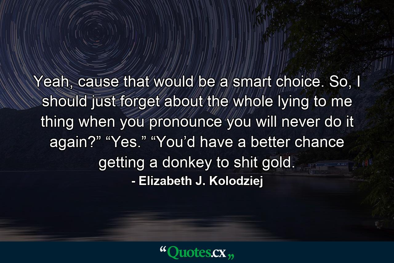 Yeah, cause that would be a smart choice. So, I should just forget about the whole lying to me thing when you pronounce you will never do it again?” “Yes.” “You’d have a better chance getting a donkey to shit gold. - Quote by Elizabeth J. Kolodziej