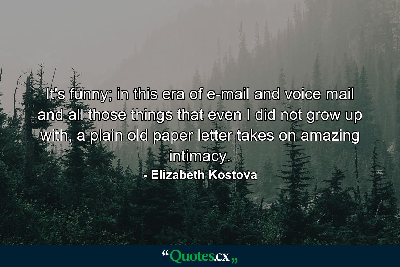 It's funny; in this era of e-mail and voice mail and all those things that even I did not grow up with, a plain old paper letter takes on amazing intimacy. - Quote by Elizabeth Kostova