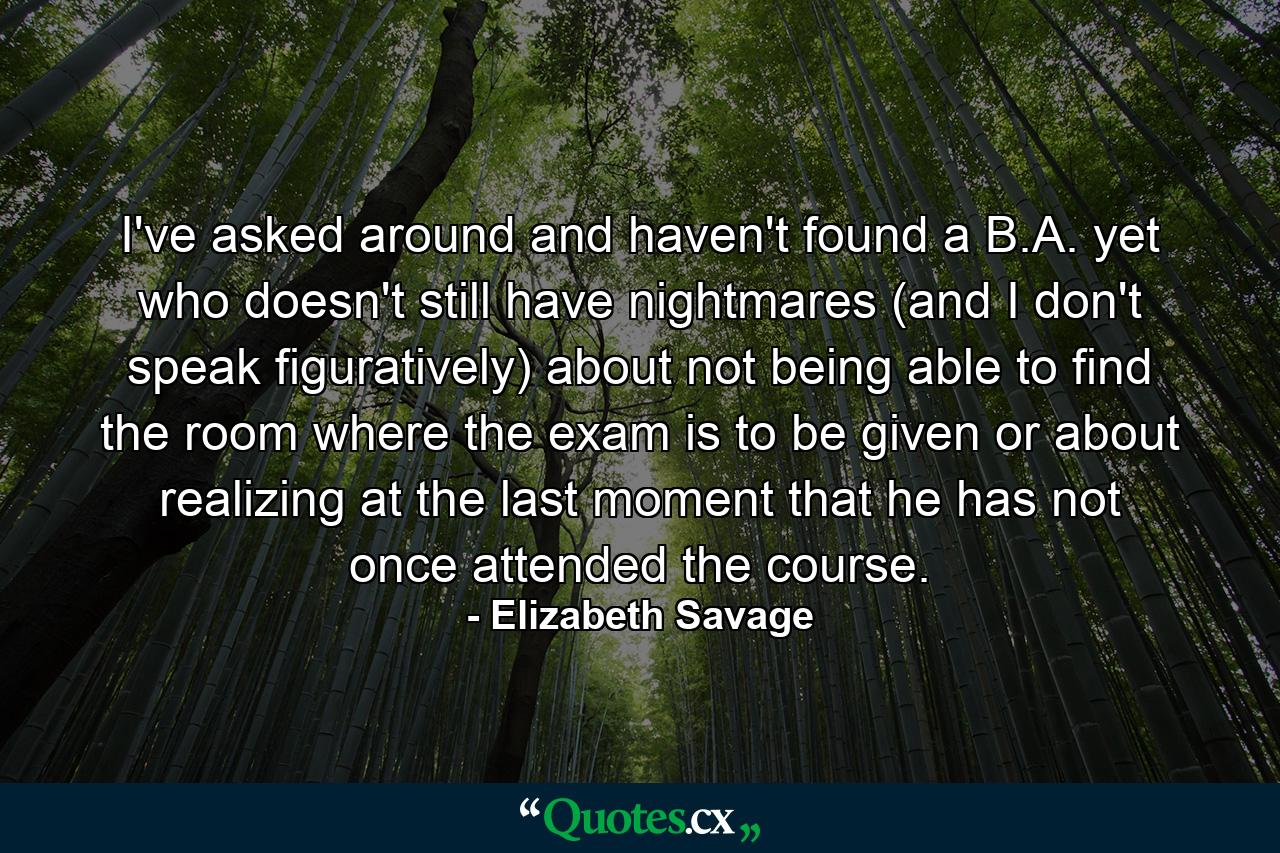 I've asked around and haven't found a B.A. yet who doesn't still have nightmares (and I don't speak figuratively) about not being able to find the room where the exam is to be given or about realizing at the last moment that he has not once attended the course. - Quote by Elizabeth Savage