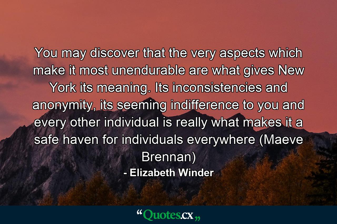 You may discover that the very aspects which make it most unendurable are what gives New York its meaning. Its inconsistencies and anonymity, its seeming indifference to you and every other individual is really what makes it a safe haven for individuals everywhere (Maeve Brennan) - Quote by Elizabeth Winder