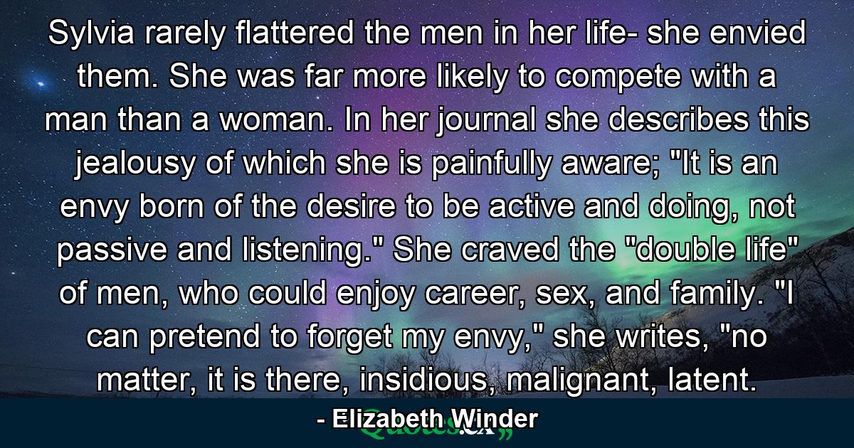 Sylvia rarely flattered the men in her life- she envied them. She was far more likely to compete with a man than a woman. In her journal she describes this jealousy of which she is painfully aware; 