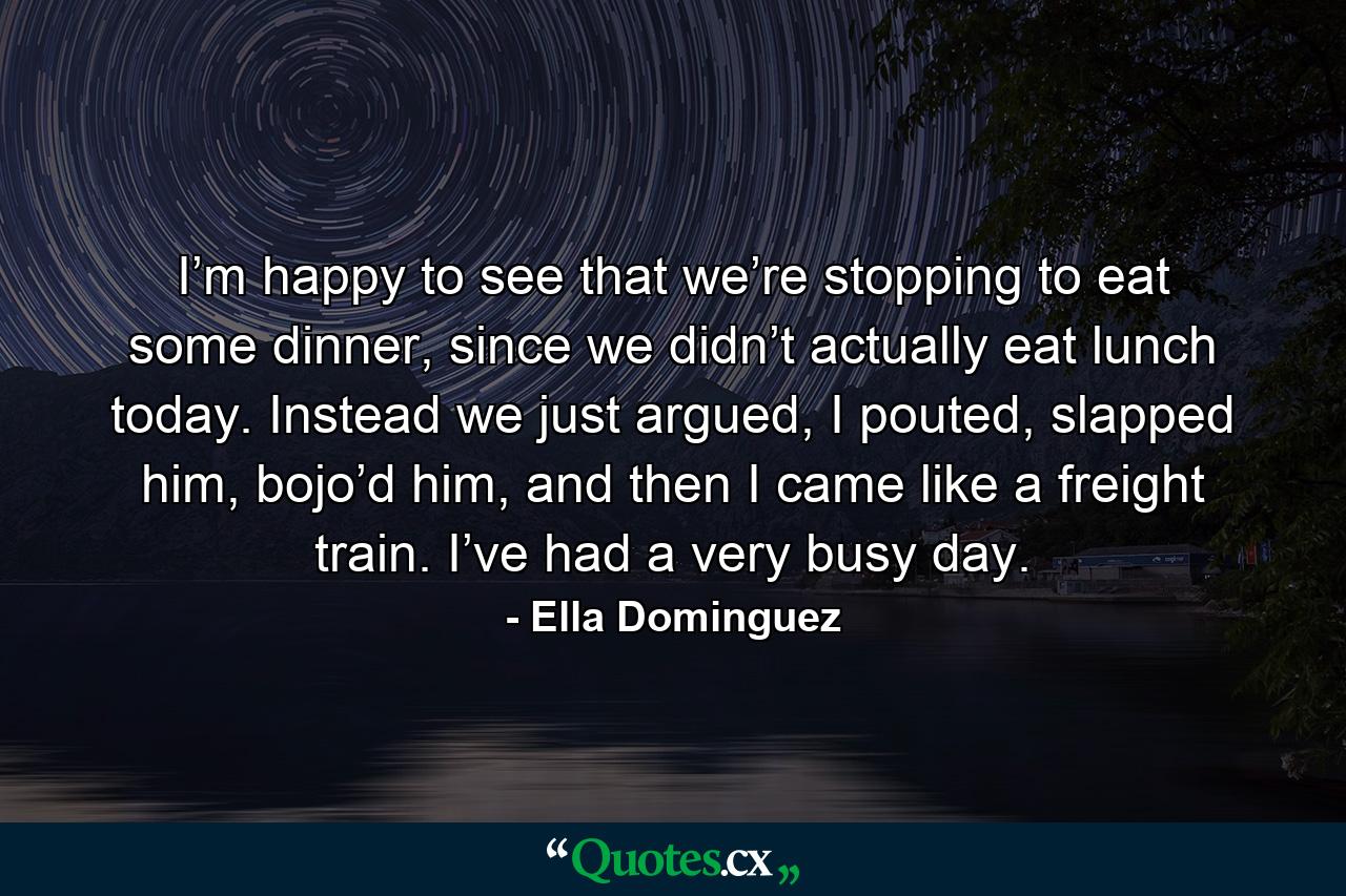 I’m happy to see that we’re stopping to eat some dinner, since we didn’t actually eat lunch today. Instead we just argued, I pouted, slapped him, bojo’d him, and then I came like a freight train. I’ve had a very busy day. - Quote by Ella Dominguez