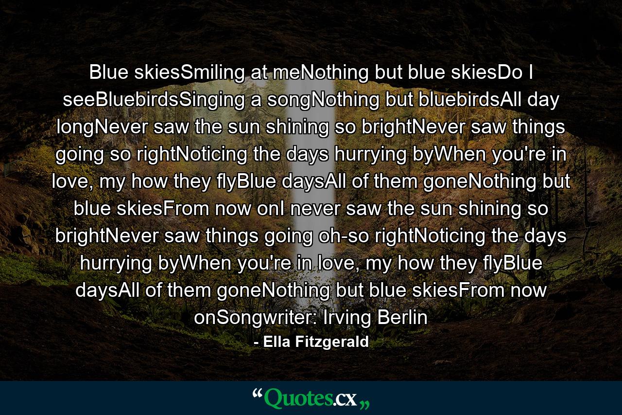 Blue skiesSmiling at meNothing but blue skiesDo I seeBluebirdsSinging a songNothing but bluebirdsAll day longNever saw the sun shining so brightNever saw things going so rightNoticing the days hurrying byWhen you're in love, my how they flyBlue daysAll of them goneNothing but blue skiesFrom now onI never saw the sun shining so brightNever saw things going oh-so rightNoticing the days hurrying byWhen you're in love, my how they flyBlue daysAll of them goneNothing but blue skiesFrom now onSongwriter: Irving Berlin - Quote by Ella Fitzgerald