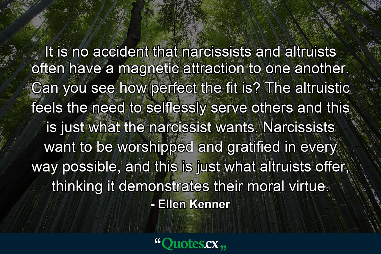 It is no accident that narcissists and altruists often have a magnetic attraction to one another. Can you see how perfect the fit is? The altruistic feels the need to selflessly serve others and this is just what the narcissist wants. Narcissists want to be worshipped and gratified in every way possible, and this is just what altruists offer, thinking it demonstrates their moral virtue. - Quote by Ellen Kenner