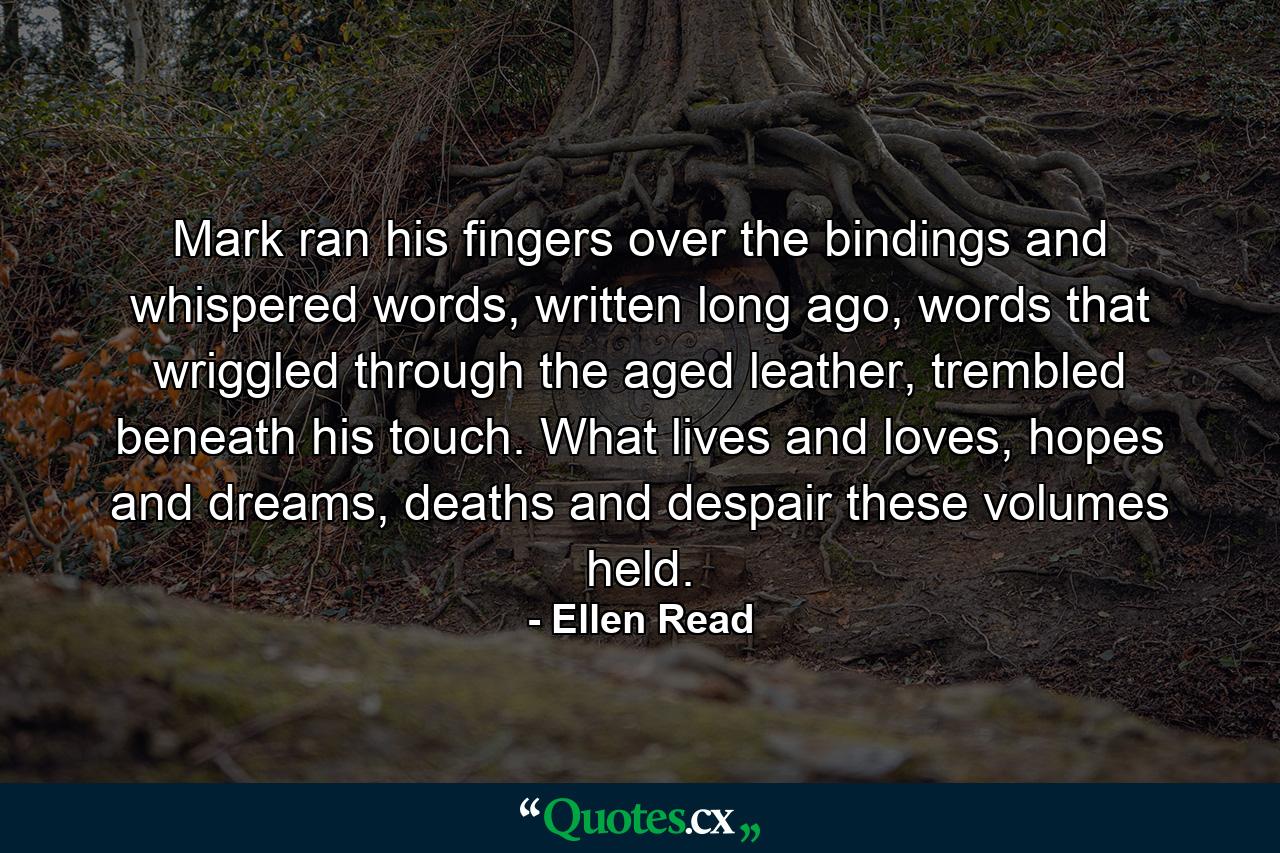 Mark ran his fingers over the bindings and whispered words, written long ago, words that wriggled through the aged leather, trembled beneath his touch. What lives and loves, hopes and dreams, deaths and despair these volumes held. - Quote by Ellen Read