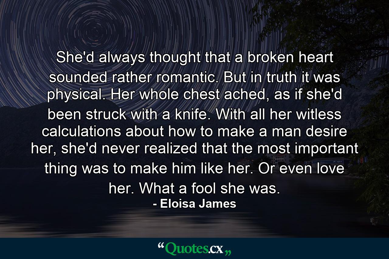 She'd always thought that a broken heart sounded rather romantic. But in truth it was physical. Her whole chest ached, as if she'd been struck with a knife. With all her witless calculations about how to make a man desire her, she'd never realized that the most important thing was to make him like her. Or even love her. What a fool she was. - Quote by Eloisa James