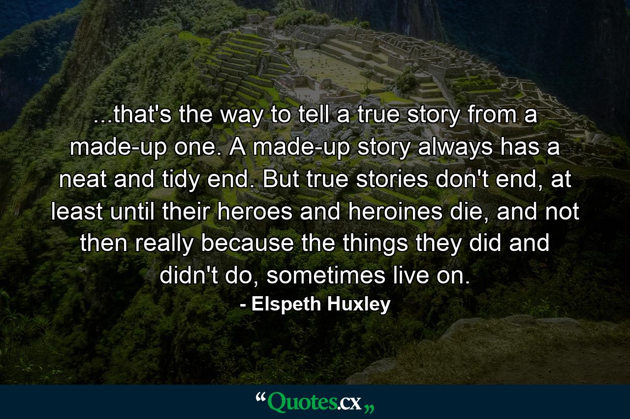 ...that's the way to tell a true story from a made-up one. A made-up story always has a neat and tidy end. But true stories don't end, at least until their heroes and heroines die, and not then really because the things they did and didn't do, sometimes live on. - Quote by Elspeth Huxley