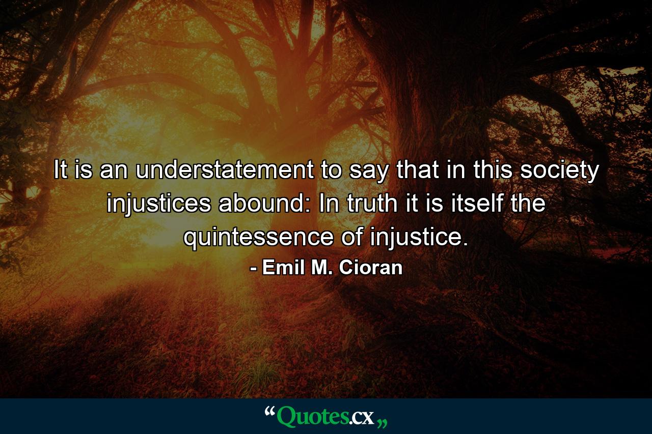 It is an understatement to say that in this society injustices abound: In truth it is itself the quintessence of injustice. - Quote by Emil M. Cioran