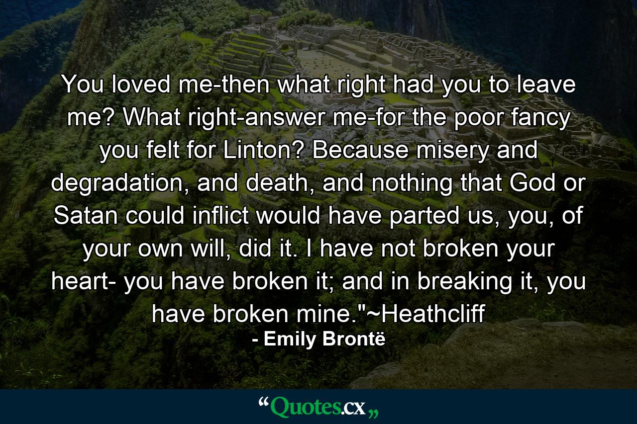 You loved me-then what right had you to leave me? What right-answer me-for the poor fancy you felt for Linton? Because misery and degradation, and death, and nothing that God or Satan could inflict would have parted us, you, of your own will, did it. I have not broken your heart- you have broken it; and in breaking it, you have broken mine.