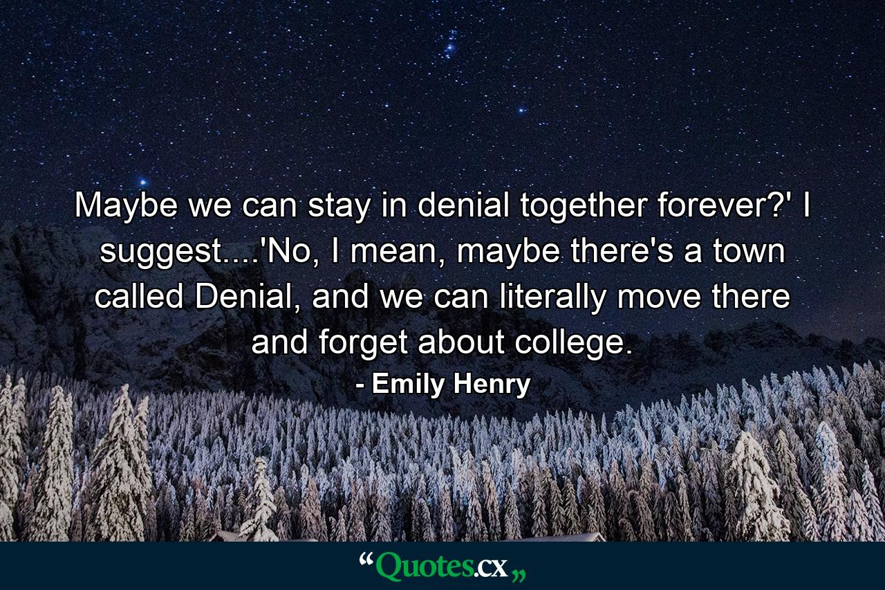 Maybe we can stay in denial together forever?' I suggest....'No, I mean, maybe there's a town called Denial, and we can literally move there and forget about college. - Quote by Emily Henry