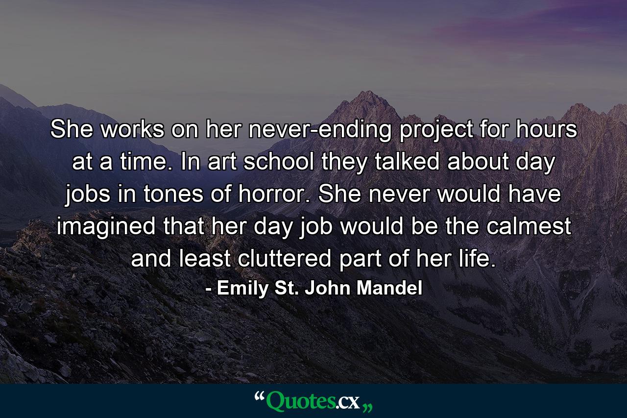 She works on her never-ending project for hours at a time. In art school they talked about day jobs in tones of horror. She never would have imagined that her day job would be the calmest and least cluttered part of her life. - Quote by Emily St. John Mandel