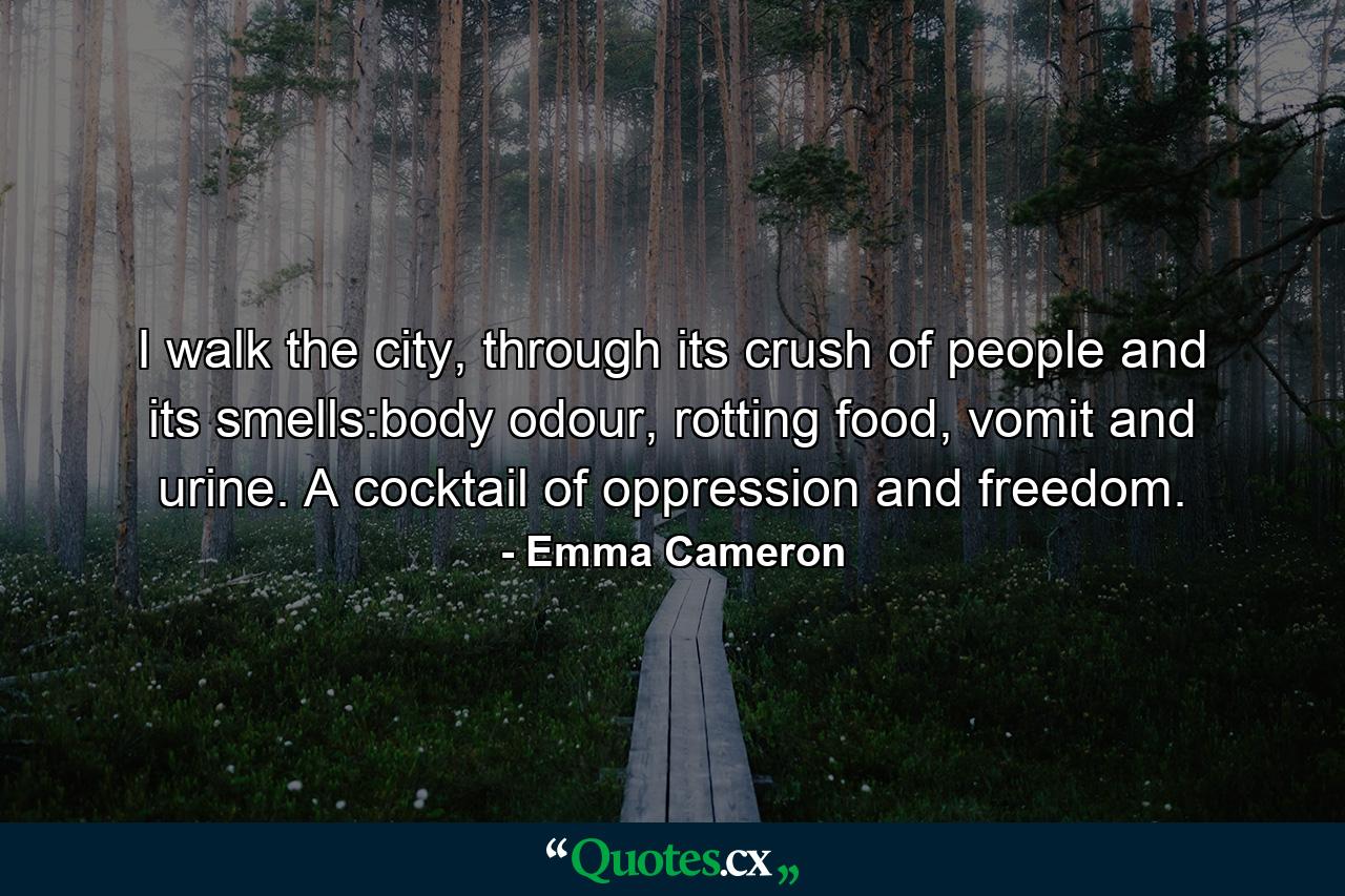 I walk the city, through its crush of people and its smells:body odour, rotting food, vomit and urine. A cocktail of oppression and freedom. - Quote by Emma Cameron