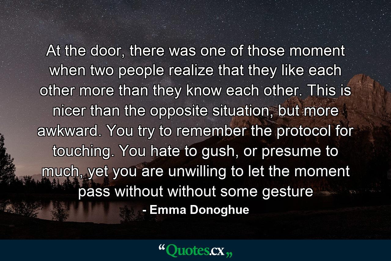 At the door, there was one of those moment when two people realize that they like each other more than they know each other. This is nicer than the opposite situation, but more awkward. You try to remember the protocol for touching. You hate to gush, or presume to much, yet you are unwilling to let the moment pass without without some gesture - Quote by Emma Donoghue