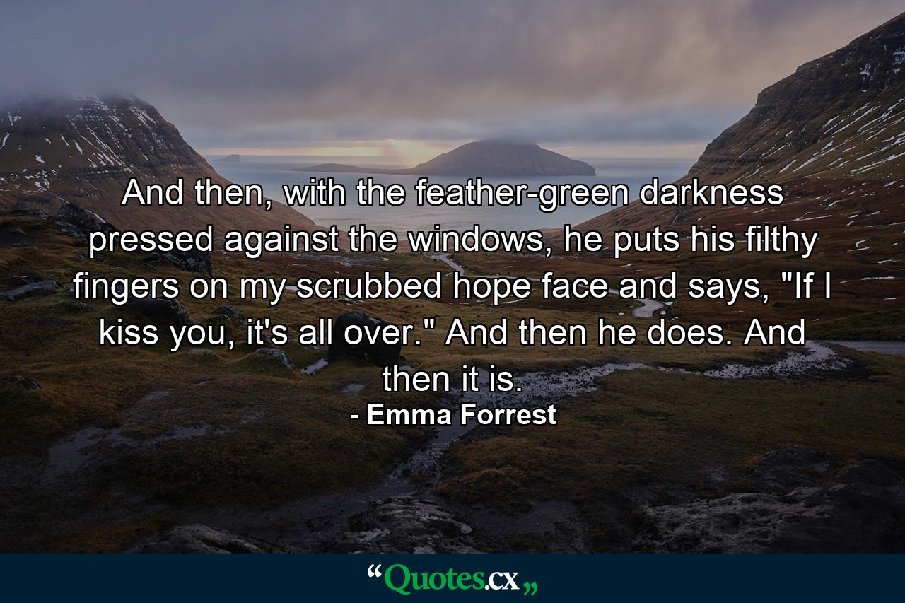 And then, with the feather-green darkness pressed against the windows, he puts his filthy fingers on my scrubbed hope face and says, 