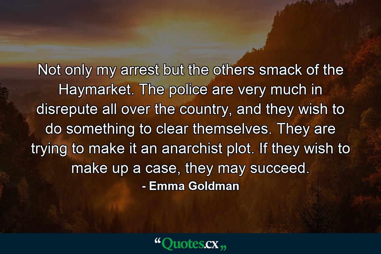 Not only my arrest but the others smack of the Haymarket. The police are very much in disrepute all over the country, and they wish to do something to clear themselves. They are trying to make it an anarchist plot. If they wish to make up a case, they may succeed. - Quote by Emma Goldman