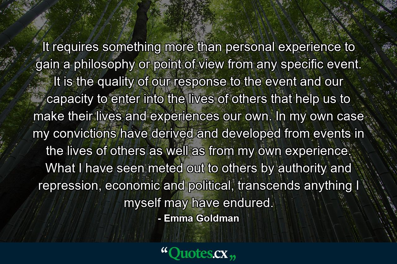 It requires something more than personal experience to gain a philosophy or point of view from any specific event. It is the quality of our response to the event and our capacity to enter into the lives of others that help us to make their lives and experiences our own. In my own case my convictions have derived and developed from events in the lives of others as well as from my own experience. What I have seen meted out to others by authority and repression, economic and political, transcends anything I myself may have endured. - Quote by Emma Goldman