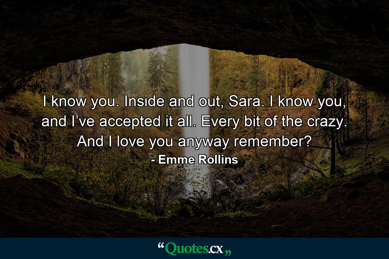 I know you. Inside and out, Sara. I know you, and I’ve accepted it all. Every bit of the crazy. And I love you anyway remember? - Quote by Emme Rollins