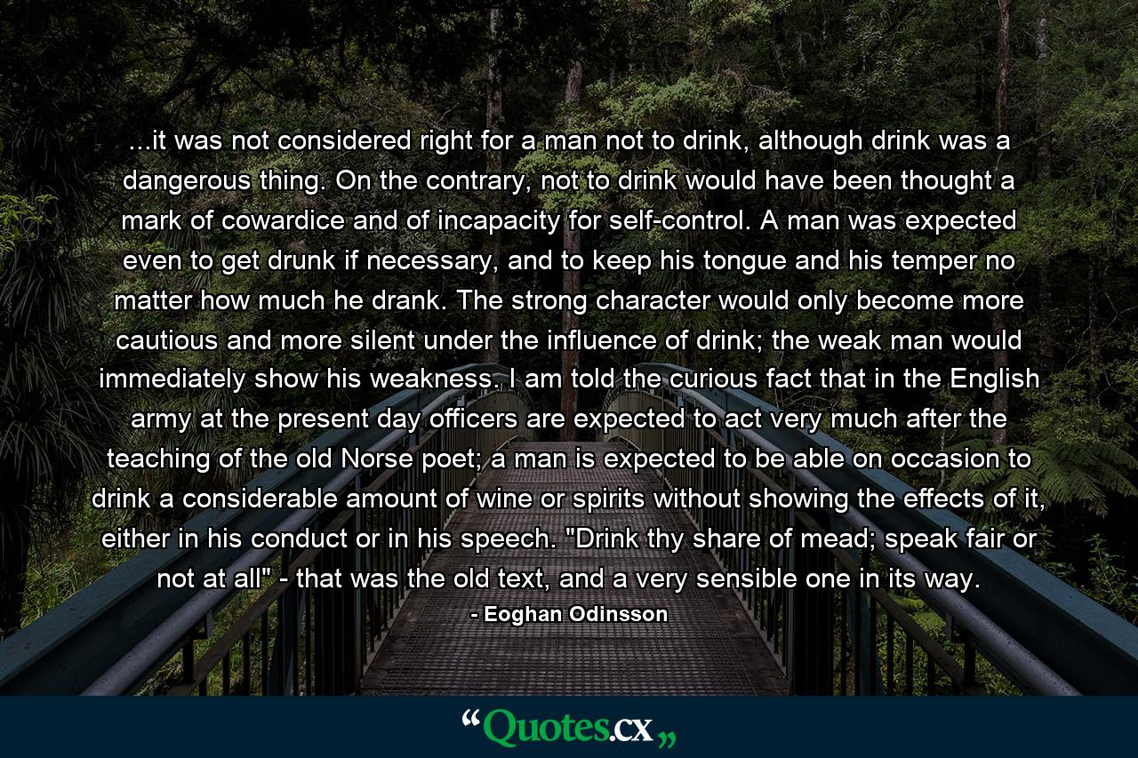 ...it was not considered right for a man not to drink, although drink was a dangerous thing. On the contrary, not to drink would have been thought a mark of cowardice and of incapacity for self-control. A man was expected even to get drunk if necessary, and to keep his tongue and his temper no matter how much he drank. The strong character would only become more cautious and more silent under the influence of drink; the weak man would immediately show his weakness. I am told the curious fact that in the English army at the present day officers are expected to act very much after the teaching of the old Norse poet; a man is expected to be able on occasion to drink a considerable amount of wine or spirits without showing the effects of it, either in his conduct or in his speech. 