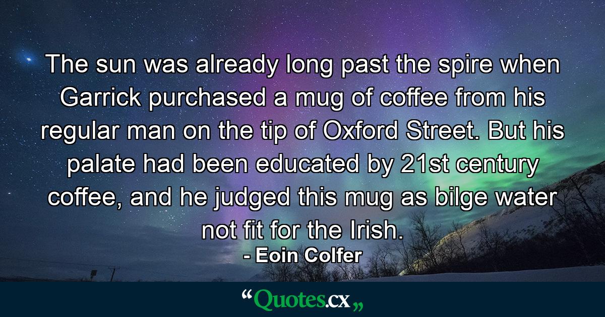 The sun was already long past the spire when Garrick purchased a mug of coffee from his regular man on the tip of Oxford Street. But his palate had been educated by 21st century coffee, and he judged this mug as bilge water not fit for the Irish. - Quote by Eoin Colfer