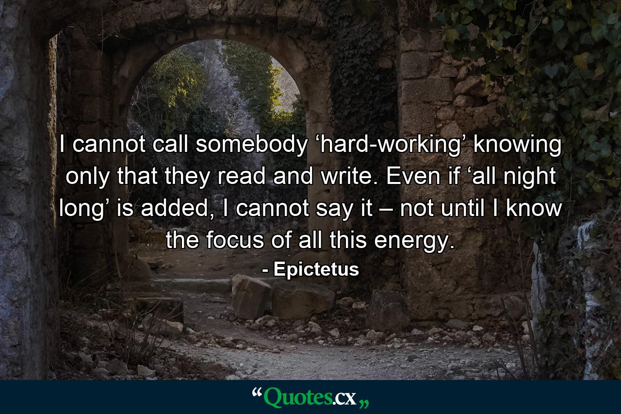 I cannot call somebody ‘hard-working’ knowing only that they read and write. Even if ‘all night long’ is added, I cannot say it – not until I know the focus of all this energy. - Quote by Epictetus