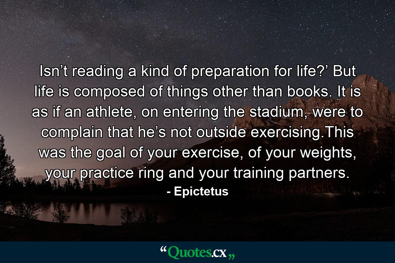 Isn’t reading a kind of preparation for life?’ But life is composed of things other than books. It is as if an athlete, on entering the stadium, were to complain that he’s not outside exercising.This was the goal of your exercise, of your weights, your practice ring and your training partners. - Quote by Epictetus