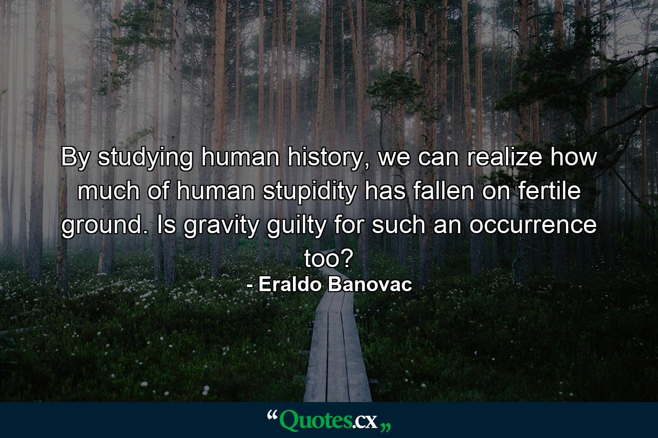 By studying human history, we can realize how much of human stupidity has fallen on fertile ground. Is gravity guilty for such an occurrence too? - Quote by Eraldo Banovac