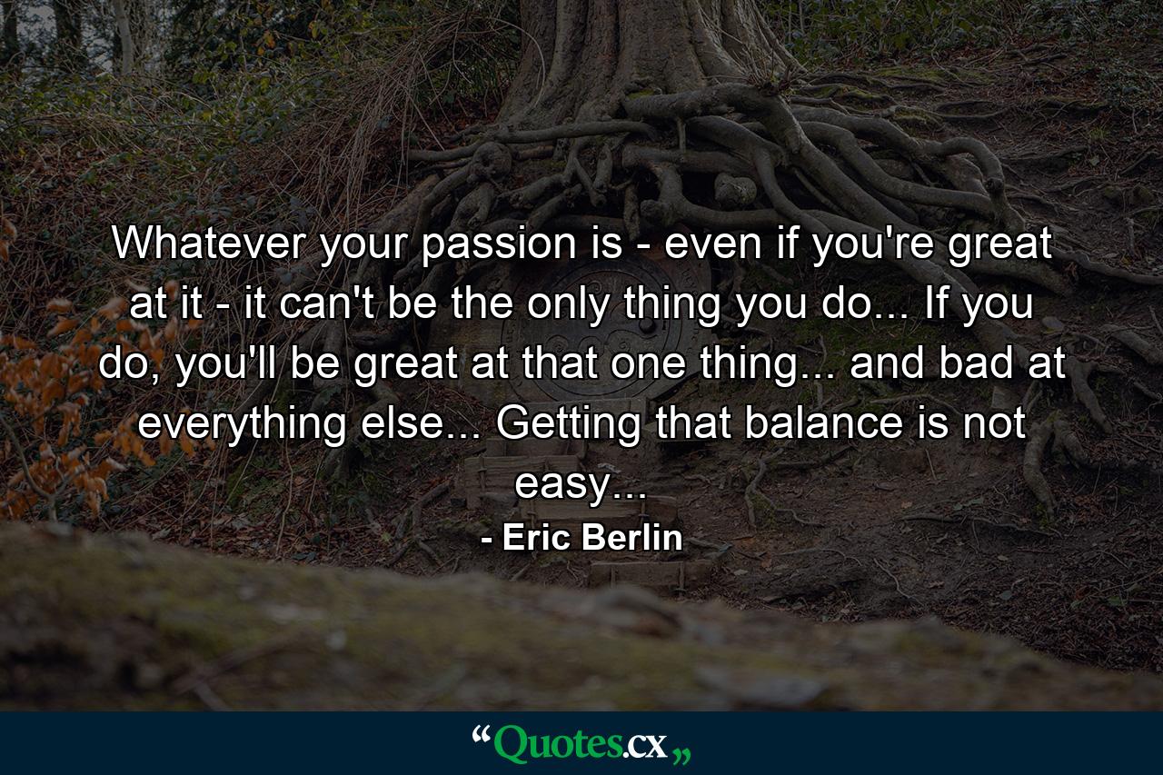 Whatever your passion is - even if you're great at it - it can't be the only thing you do... If you do, you'll be great at that one thing... and bad at everything else... Getting that balance is not easy... - Quote by Eric Berlin