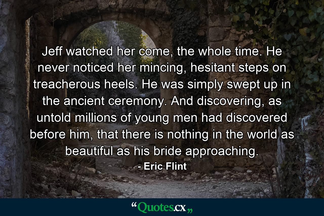 Jeff watched her come, the whole time. He never noticed her mincing, hesitant steps on treacherous heels. He was simply swept up in the ancient ceremony. And discovering, as untold millions of young men had discovered before him, that there is nothing in the world as beautiful as his bride approaching. - Quote by Eric Flint