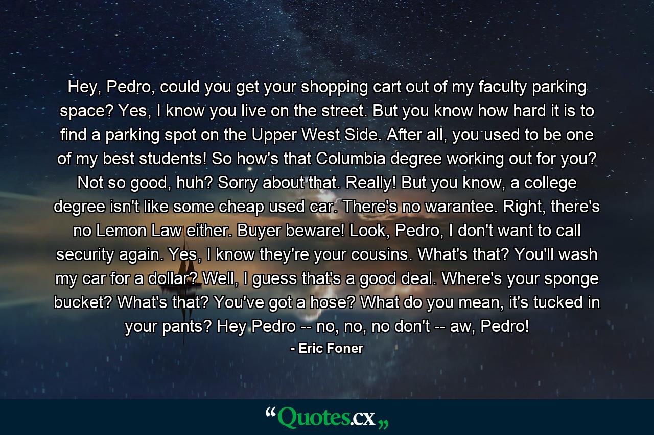 Hey, Pedro, could you get your shopping cart out of my faculty parking space? Yes, I know you live on the street. But you know how hard it is to find a parking spot on the Upper West Side. After all, you used to be one of my best students! So how's that Columbia degree working out for you? Not so good, huh? Sorry about that. Really! But you know, a college degree isn't like some cheap used car. There's no warantee. Right, there's no Lemon Law either. Buyer beware! Look, Pedro, I don't want to call security again. Yes, I know they're your cousins. What's that? You'll wash my car for a dollar? Well, I guess that's a good deal. Where's your sponge bucket? What's that? You've got a hose? What do you mean, it's tucked in your pants? Hey Pedro -- no, no, no don't -- aw, Pedro! - Quote by Eric Foner