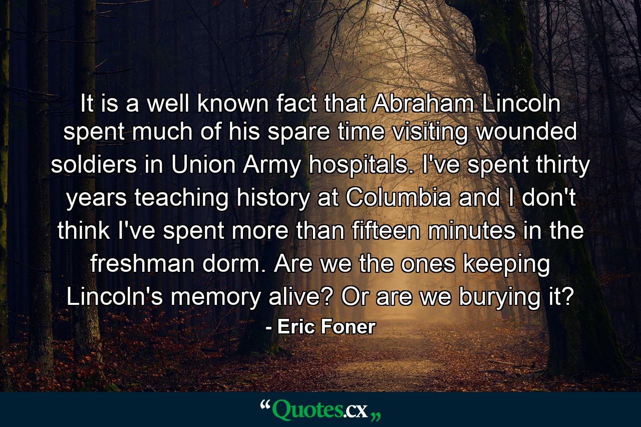 It is a well known fact that Abraham Lincoln spent much of his spare time visiting wounded soldiers in Union Army hospitals. I've spent thirty years teaching history at Columbia and I don't think I've spent more than fifteen minutes in the freshman dorm. Are we the ones keeping Lincoln's memory alive? Or are we burying it? - Quote by Eric Foner