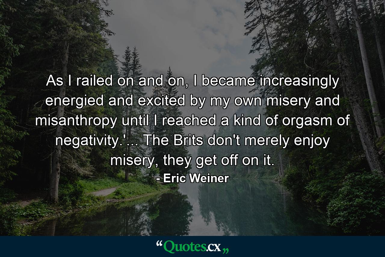 As I railed on and on, I became increasingly energied and excited by my own misery and misanthropy until I reached a kind of orgasm of negativity.'... The Brits don't merely enjoy misery, they get off on it. - Quote by Eric Weiner