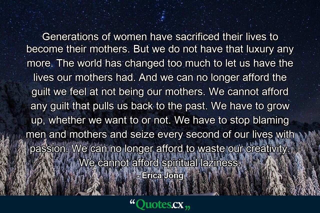 Generations of women have sacrificed their lives to become their mothers. But we do not have that luxury any more. The world has changed too much to let us have the lives our mothers had. And we can no longer afford the guilt we feel at not being our mothers. We cannot afford any guilt that pulls us back to the past. We have to grow up, whether we want to or not. We have to stop blaming men and mothers and seize every second of our lives with passion. We can no longer afford to waste our creativity. We cannot afford spiritual laziness. - Quote by Erica Jong