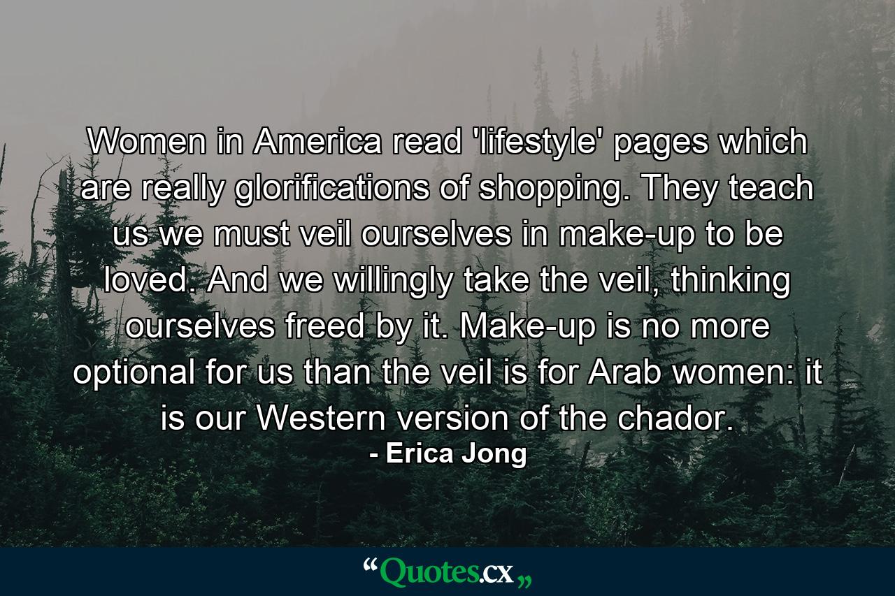 Women in America read 'lifestyle' pages which are really glorifications of shopping. They teach us we must veil ourselves in make-up to be loved. And we willingly take the veil, thinking ourselves freed by it. Make-up is no more optional for us than the veil is for Arab women: it is our Western version of the chador. - Quote by Erica Jong